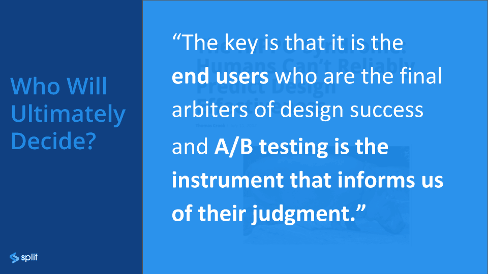 The key is that it is the end users who are the final arbiters of the design success and A/B testing is the instrument that informs us of their judgement.